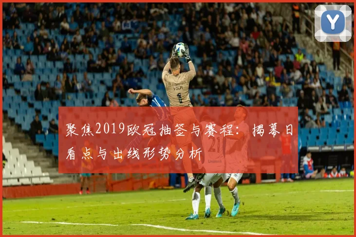 聚焦2019欧冠抽签与赛程:揭幕日看点与出线形势分析