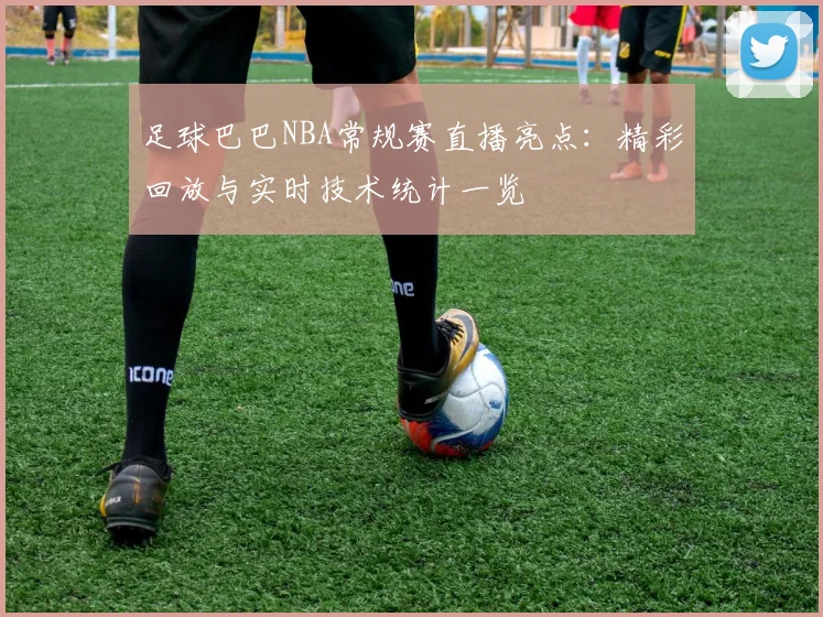 足球巴巴NBA常规赛直播亮点：精彩回放与实时技术统计一览