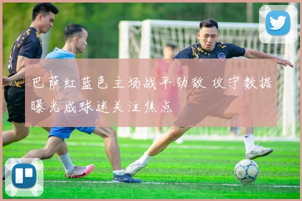 巴萨红蓝色主场战平劲敌 攻守数据曝光成球迷关注焦点