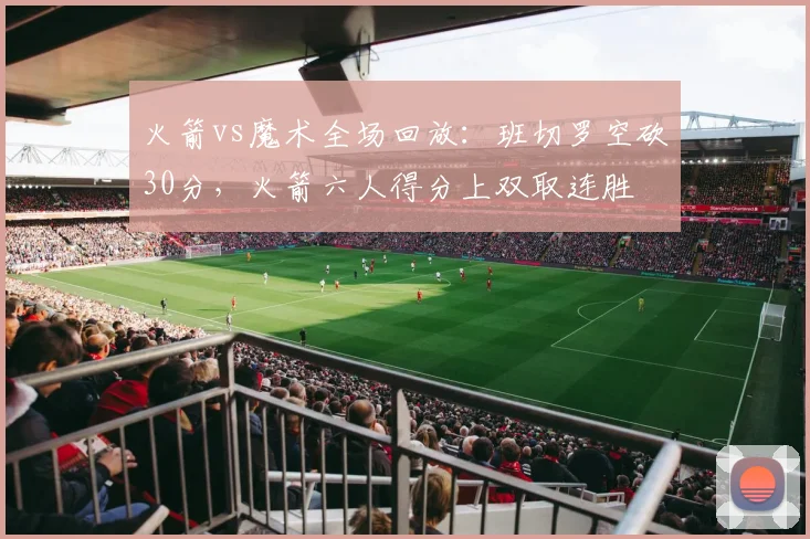 火箭vs魔术全场回放：班切罗空砍30分，火箭六人得分上双取连胜