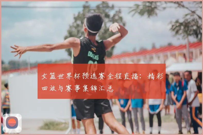 女篮世界杯预选赛全程直播：精彩回放与赛事集锦汇总