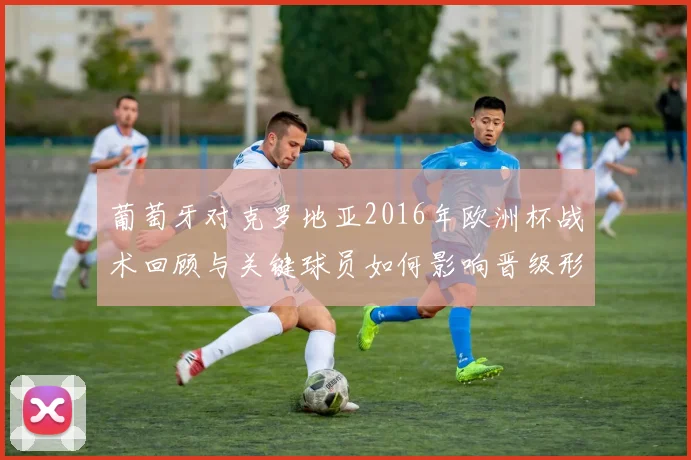 葡萄牙对克罗地亚2016年欧洲杯战术回顾与关键球员如何影响晋级形势