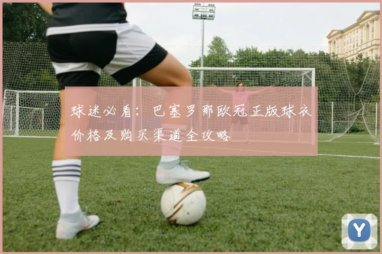 球迷必看：巴塞罗那欧冠正版球衣价格及购买渠道全攻略