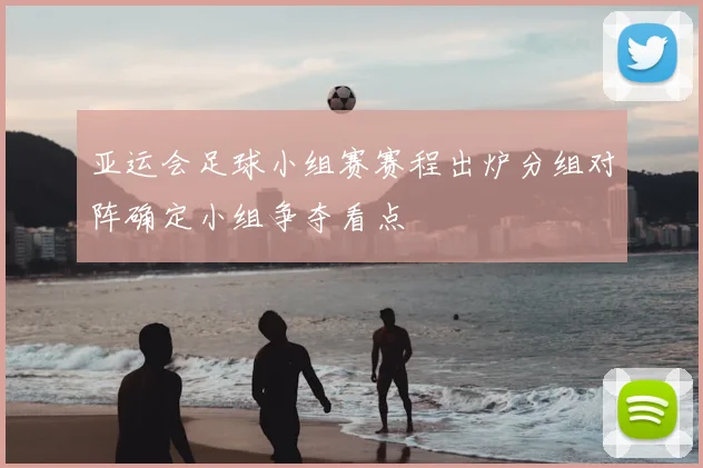 亚运会足球小组赛赛程出炉分组对阵确定小组争夺看点