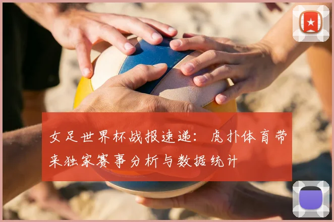 女足世界杯战报速递：虎扑体育带来独家赛事分析与数据统计