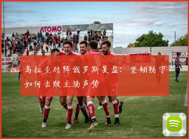 乌拉圭对阵俄罗斯复盘：坚韧防守如何击败主场声势