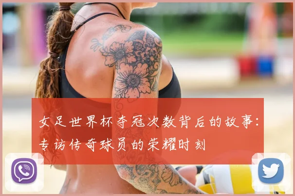 女足世界杯夺冠次数背后的故事：专访传奇球员的荣耀时刻