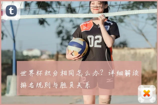 世界杯积分相同怎么办?详细解读排名规则与胜负关系