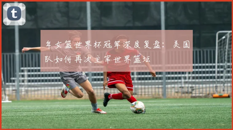 年女篮世界杯冠军深度复盘:美国队如何再次主宰世界篮坛