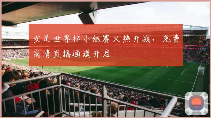 女足世界杯小组赛火热开战，免费高清直播通道开启
