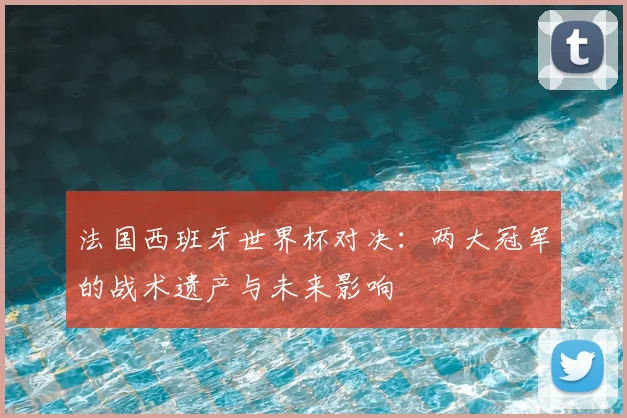 法国西班牙世界杯对决:两大冠军的战术遗产与未来影响