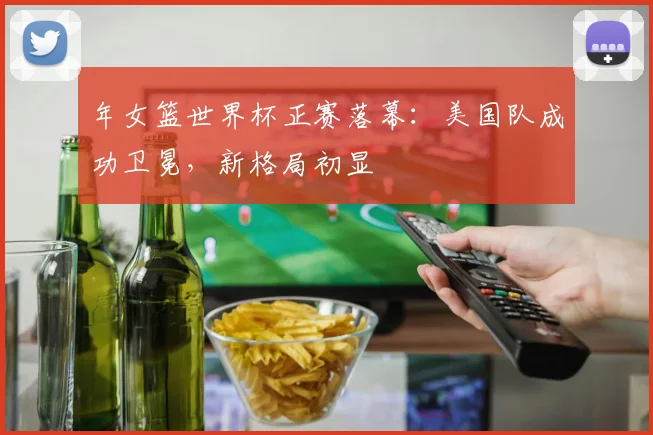 年女篮世界杯正赛落幕：美国队成功卫冕，新格局初显