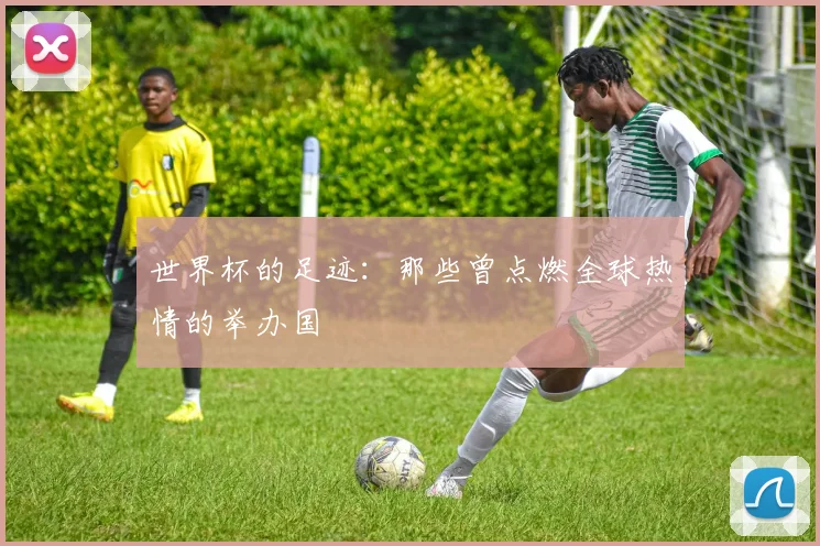 世界杯的足迹:那些曾点燃全球热情的举办国