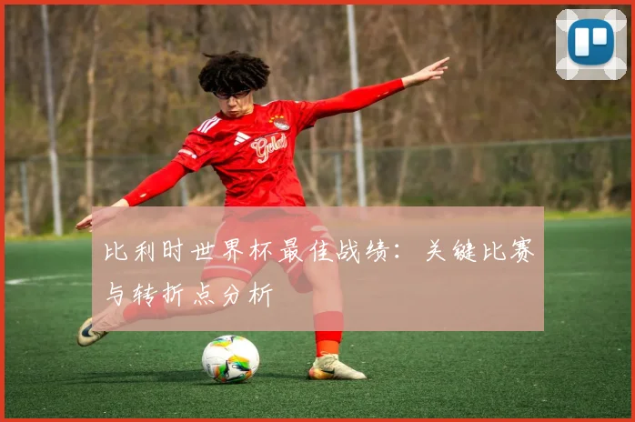 比利时世界杯最佳战绩：关键比赛与转折点分析