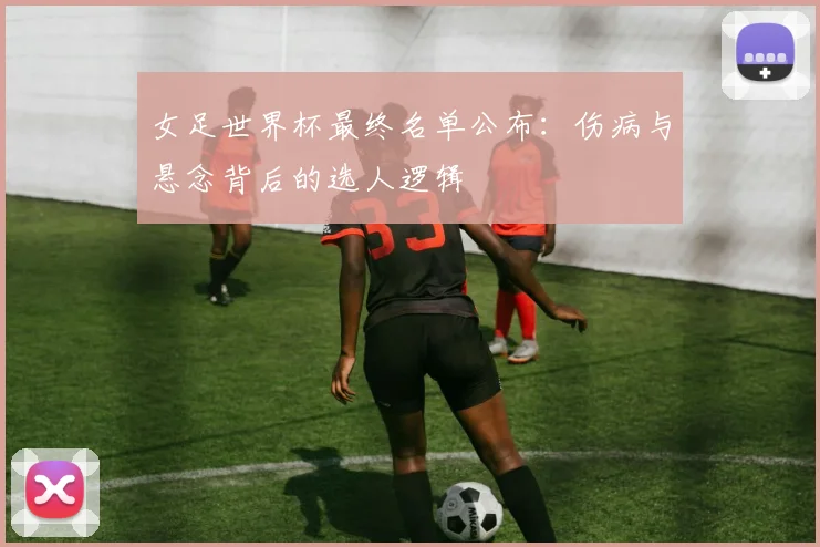 女足世界杯最终名单公布：伤病与悬念背后的选人逻辑
