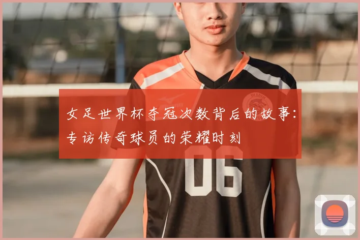 女足世界杯夺冠次数背后的故事：专访传奇球员的荣耀时刻