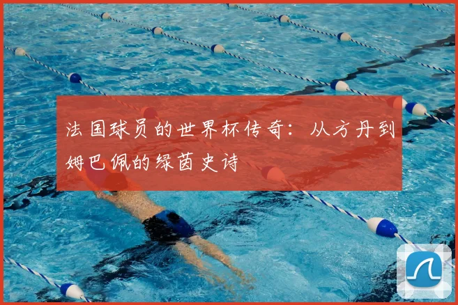 法国球员的世界杯传奇:从方丹到姆巴佩的绿茵史诗