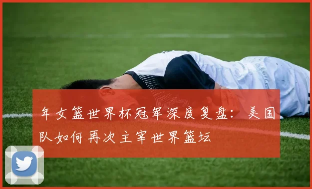 年女篮世界杯冠军深度复盘:美国队如何再次主宰世界篮坛
