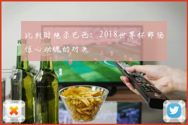 比利时绝杀巴西：2018世界杯那场惊心动魄的对决
