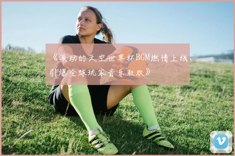 《滚动的天空世界杯BGM燃情上线，引爆全球玩家音乐狂欢》